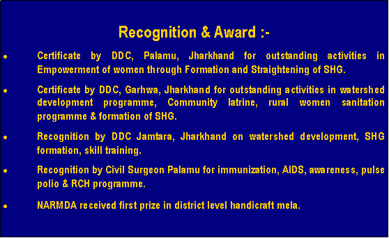 Text Box: Recognition & Award :-Certificate by DDC, Palamu, Jharkhand for outstanding activities in Empowerment of women through Formation and Straightening of SHG.Certificate by DDC, Garhwa, Jharkhand for outstanding activities in watershed development programme, Community latrine, rural women sanitation programme & formation of SHG.Recognition by DDC Jamtara, Jharkhand on watershed development, SHG formation, skill training.Recognition by Civil Surgeon Palamu for immunization, AIDS, awareness, pulse polio & RCH programme.NARMDA received first prize in district level handicraft mela.